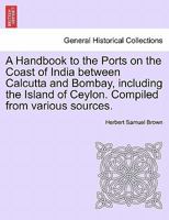 A Handbook to the Ports on the Coast of India between Calcutta and Bombay, including the Island of Ceylon. Compiled from various sources. 1241224579 Book Cover
