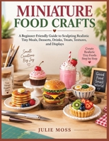 MINIATURE FOOD CRAFTS: A Beginner-Friendly Guide to Sculpting Realistic Tiny Meals, Desserts, Drinks, Treats, Textures, and Displays B0HHSBPQ8K Book Cover