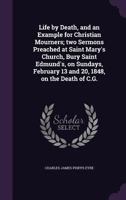 Life by Death, and an Example for Christian Mourners; two Sermons Preached at Saint Mary's Church, Bury Saint Edmund's, on Sundays, February 13 and 20, 1848, on the Death of C.G. 1347545921 Book Cover