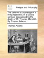 The believer's knowledge of a living redeemer. In a funeral sermon, occasioned by the death of Mr. Thomas Meredith. By Thomas Adams, ... 1140770950 Book Cover
