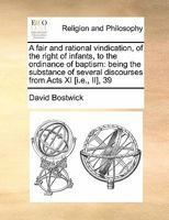 A fair and rational vindication, of the right of infants, to the ordinance of baptism: being the substance of several discourses from Acts XI [i.e., II], 39 1171442718 Book Cover