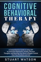 Cognitive Behavioral Therapy: A Comprehensive Guide to Using CBT to Overcome Depression, Anxiety, Intrusive Thoughts, and Rewiring Your Brain to Regain Control Over Your Emotions and Life 1702208346 Book Cover