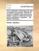 The constitution of Germany. By way of question and answer. Wherein is contain'd (together with explanatory notes) a succinct, historical account of ... in general, ... By William MacBean, ... 114088929X Book Cover