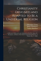 Christianity Designed and Adapted to Be a Universal Religion: A Discourse Delivered at the Ordination of the Rev. James W. Thompson, As Pastor of the 1021671673 Book Cover