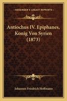 Antiochus IV. Epiphanes, K�nig Von Syrien: Ein Beitrag Zur Allgemeinen Und Insbesondere Israelitischen Geschichte, Mit Einem Anhange �ber Antiochus Im Buche Daniel; Zur Erlangung Der Philosophischen D 1019186240 Book Cover
