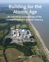 Building for the Atomic Age: An industrial archaeology of the United Kingdom’s nuclear industry 1836245777 Book Cover