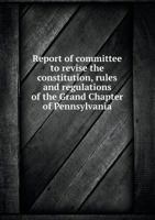 Report of Committee to Revise the Constitution, Rules and Regulations of the Grand Chapter of Pennsylvania 1355137985 Book Cover