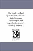 The life of Our Lord upon the earth considered in its historical, chronological, and geographical relations, by Samuel J. Andrews ... 1425567045 Book Cover