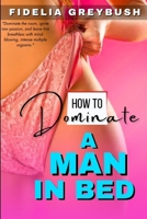 How To Dominate A Man In Bed: A Step By Step Woman's Sex Guide On How To Master The Art Of Pleasure; How To Seduce & Tease A Man, Women Sex Positions; Great BDSM & Ways To Be A Confident Woman B0CTH463RY Book Cover