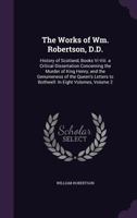 The Works of Wm. Robertson, D.D.: History of Scotland, Books VI-VIII. a Critical Dissertation Concerning the Murder of King Henry, and the Genuineness of the Queen's Letters to Bothwell: In Eight Volu 1357223951 Book Cover