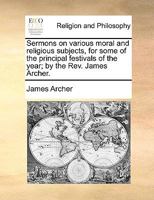 Sermons on various moral and religious subjects, for some of the principal festivals of the year; by the Rev. James Archer. 1140708198 Book Cover