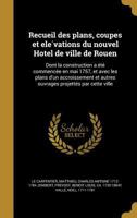 Recueil des plans, coupes et elévations du nouvel Hôtel de ville de Rouen: Dont la construction a été commencée en mai 1757, et avec les plans d'un accroissement et autres ouvrages projettés par cette 1363181084 Book Cover