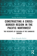 Constructing a Cross-Border Region in the Pacific Northwest: The Residents of Cascadia at the Canada/US Border 1032464771 Book Cover