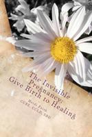 The Invisible Pregnancy: Give Birth to Healing: An Intimate Guide & Journal to Mend the Space after Pregnancy & Infant Loss 1481238574 Book Cover