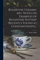 Byzantine Ceramic Art - Notes On Examples Of Byzantine Pottery Recently Found At Constantinople With Illustrations 1015303838 Book Cover