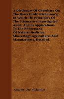 A Dictionary Of Chemistry On The Basis Of Mr. Nicholson's; In Which The Principles Of The Science Are Investigated Anew, And Its Applications To The Phenomena Of Nature, Medicine, Mineralogy, Agricult 1445548917 Book Cover