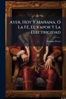 Ayer, Hoy Y Mañana O La Fe, El Vapor Y La Electricidad, 1: Cuadros Sociales De 1800, 1850 Y 1899... 1271585375 Book Cover