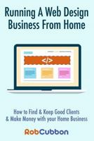 Running A Web Design Business From Home: How To Get Clients, Keep Good Clients and Make Money with Your Home Business 1494366282 Book Cover