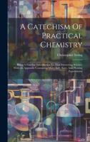 A Catechism Of Practical Chemistry: Being A Familiar Introduction To That Interesting Science, With An Appendix Containing Many Safe, Easy, And Pleasi 1021536350 Book Cover