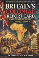 BRITAIN’S COLONIAL REPORT CARD: What the British Empire Left Behind in Africa (EUROPE'S COLONIAL REPORT CARD ON AFRICA SERIES) B0H3VWMTGV Book Cover
