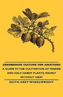 Greenhouse Culture for Amateurs - A Guide to the Cultivation of Tender and Half-Hardy Plants, Mainly Without Heat 1443734381 Book Cover