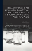 The Art of Dyeing All Colors On Raw Cotton Or Cotton Waste, for the Purpose of Working With Raw Wool: Also, the Methods of Dyeing All Colors in the Piece, in Two Sections; the System and Science of Co 1016967284 Book Cover