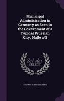 Municipal Administration in Germany: As Seen in the Government of a Typical Prussian City, Halle A/S 128935572X Book Cover