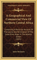 A Geographical and Commercial View of Northern Central Africa: Containing a Particular Account of the Course and Termination of the Great River Niger in the Atlantic Ocean 1241322619 Book Cover
