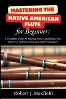 Mastering the Native American Flute for Beginners: A Complete Guide to Playing Native American Flute, Exercise, and Mastering Essential Techniques B0DS6J1MHQ Book Cover