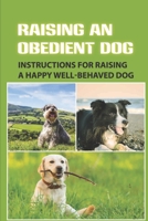 Raising An Obedient Dog: Instructions For Raising A Happy Well-Behaved Dog: Basic Obedience Training For Puppies B09CGFWQK8 Book Cover