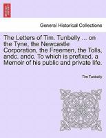 The Letters of Tim. Tunbelly ... on the Tyne, the Newcastle Corporation, the Freemen, the Tolls, andc. andc. To which is prefixed, a Memoir of his public and private life. 1241525129 Book Cover