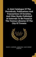 A Joint Catalogue Of The Periodicals, Publications And Transactions Of Societies, And Other Books Published At Intervals To Be Found In The Various Libraries Of The City Of Toronto 1357729332 Book Cover