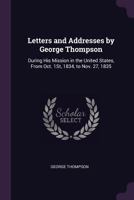 Letters and Addresses by George Thompson: During His Mission in the United States, from Oct. 1st, 1834, to Nov. 27, 1835 1277120080 Book Cover