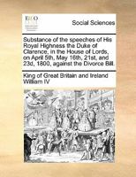 Substance of the speeches of His Royal Highness the Duke of Clarence, in the House of Lords, on April 5th, May 16th, 21st, and 23d, 1800, against the Divorce Bill. 1170852688 Book Cover