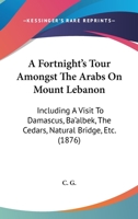 A Fortnight's Tour Amongst The Arabs On Mount Lebanon: Including A Visit To Damascus, Ba'albek, The Cedars, Natural Bridge, Etc. 1437453791 Book Cover