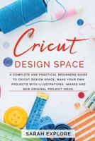 Cricut Design Space: A Complete and Practical Beginners Guide to Cricut Design Space, Make Your Own Projects with Illustrations, Images and New Originals Project Ideas B084QLSV4Q Book Cover