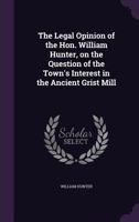 The legal opinion of the Hon. William Hunter, on the question of the town's interest in the ancient grist mill 1359352988 Book Cover