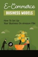 E-Commerce Business Models: How To Set Up Your Business On Amazon FBA: How To Create A Shopify Store For Beginners B09BY283DK Book Cover