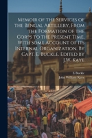 Memoir of the Services of the Bengal Artillery, From the Formation of the Corps to the Present Time, With Some Account of its Internal Organization. By Capt. E. Buckle. Edited by J.W. Kaye 1021450839 Book Cover