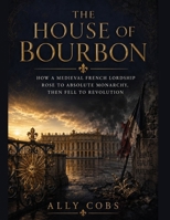 The House of Bourbon: How a Medieval French Lordship Rose to Absolute Monarchy, Then Fell to Revolution B0HFHSF5HH Book Cover