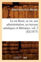 Le Roi Rena(c), Sa Vie, Son Administration, Ses Travaux Artistiques Et Litta(c)Raires. Vol. 2 (A0/00d.1875) 2012571107 Book Cover