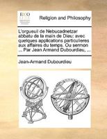 L'orgueuil de Nebucadnetzar abbatu de la main de Dieu: avec quelques applications particulieres aux affaires du temps. Ou sermon ... Par Jean Armand Dubourdieu, ... 1170716792 Book Cover