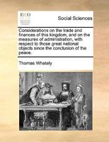 Considerations on the Trade and Finances of This Kingdom, and on the Measures of Administration, With Respect to Those Great National Objects Since the Conclusion of the Peace. The Third Edition 1275825753 Book Cover