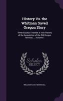 History Vs. the Whitman Saved Oregon Story: Three Essays Towards a True History of the Acquisition of the Old Oregon Territory ..., Volume 1 1141841983 Book Cover