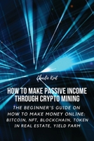 How to Make Passive Income through Crypto Mining: The Beginner's Guide on How to Make Money Online: Bitcoin, NFT, Blockchain, Token in Real Estate, Yield Farm 1803618965 Book Cover