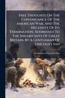 Free thoughts on the continuance of the American war, and the necessity of its termination. Addressed to the inhabitants of Great Britain. By a gentleman of Lincoln's Inn. 1275654096 Book Cover