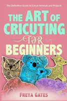 The Art of Cricuting for Beginners: The Definitive Guide to Cricut Artwork and Projects (Creative Art for Beginners) B0851MXTGC Book Cover