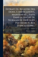 Extrait Du Registre Des Dons, Confiscations, Maintenues ... Faits Dans Le DuchÃ(c) De Normandie (1418-1420) Par Henri V, Roi D'angleterre... (French Edition) 1024533689 Book Cover