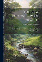 The New Philosophy Of Health: A Study Of The Science Of Spiritual Healing And The Philosophy Of Life 1022369229 Book Cover