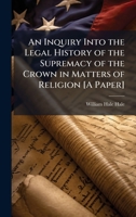 An Inquiry Into the Legal History of the Supremacy of the Crown in Matters of Religion [A Paper] 1023878852 Book Cover